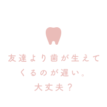 友達より歯が生えてくるのが遅い。大丈夫？